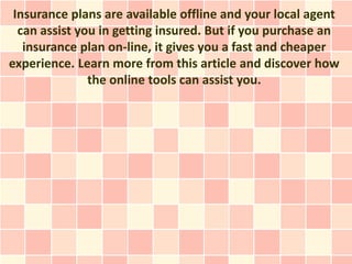 Insurance plans are available offline and your local agent
  can assist you in getting insured. But if you purchase an
   insurance plan on-line, it gives you a fast and cheaper
experience. Learn more from this article and discover how
               the online tools can assist you.
 