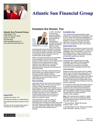 Atlantic Sun Financial Group
Leslie Baker, CPA
7494 SW 60th Ave Ste B
Ocala, FL 34476
352-369-9933
leslie.baker@jwcemail.com
www.atlanticsunfg.finlsite.com
August 2016
Investors Are Human, Too
Be Prepared to Retire in a Volatile Market
Understanding the Net Investment Income
Tax
Should I pay off my student loans early or
contribute to my workplace 401(k)?
Atlantic Sun Financial Group
Investors Are Human, Too
See disclaimer on final page
In 1981, the Nobel
Prize-winning
economist Robert
Shiller published a
groundbreaking
study that
contradicted a
prevailing theory that
markets are always
efficient. If they
were, stock prices
would generally mirror the growth in earnings
and dividends. Shiller's research showed that
stock prices fluctuate more often than changes
in companies' intrinsic valuations (such as
dividend yield) would suggest.1
Shiller concluded that asset prices sometimes
move erratically in the short term simply
because investor behavior can be influenced by
emotions such as greed and fear. Many
investors would agree that it's sometimes
difficult to stay calm and act rationally,
especially when unexpected events upset the
financial markets.
Researchers in the field of behavioral finance
have studied how cognitive biases in human
thinking can affect investor behavior.
Understanding the influence of human nature
might help you overcome these common
psychological traps.
Herd mentality
Individuals may be convinced by their peers to
follow trends, even if it's not in their own best
interests. Shiller proposed that human
psychology is the reason that "bubbles" form in
asset markets. Investor enthusiasm ("irrational
exuberance") and a herd mentality can create
excessive demand for "hot" investments.
Investors often chase returns and drive up
prices until they become very expensive
relative to long-term values.
Past performance, however, does not
guarantee future results, and bubbles
eventually burst. Investors who follow the crowd
can harm long-term portfolio returns by fleeing
the stock market after it falls and/or waiting too
long (until prices have already risen) to
reinvest.
Availability bias
This mental shortcut leads people to base
judgments on examples that immediately come
to mind, rather than examining alternatives. It
may cause you to misperceive the likelihood or
frequency of events, in the same way that
watching a movie about sharks can make it
seem more dangerous to swim in the ocean.
Confirmation bias
People also have a tendency to search out and
remember information that confirms, rather than
challenges, their current beliefs. If you have a
good feeling about a certain investment, you
may be likely to ignore critical facts and focus
on data that supports your opinion.
Overconfidence
Individuals often overestimate their skills,
knowledge, and ability to predict probable
outcomes. When it comes to investing,
overconfidence may cause you to trade
excessively and/or downplay potential risks.
Loss aversion
Research shows that investors tend to dislike
losses much more than they enjoy gains, so it
can actually be painful to deal with financial
losses.2 Consequently, you might avoid selling
an investment that would realize a loss even
though the sale may be an appropriate course
of action. The intense fear of losing money may
even be paralyzing.
It's important to slow down the process and try
to consider all relevant factors and possible
outcomes when making financial decisions.
Having a long-term perspective and sticking
with a thoughtfully crafted investing strategy
may also help you avoid expensive,
emotion-driven mistakes.
Note: All investments are subject to market
fluctuation, risk, and loss of principal. When
sold, investments may be worth more or less
than their original cost.
1 The Economist, "What's Wrong with
Finance?" May 1, 2015
2 The Wall Street Journal, "Why an Economist
Plays Powerball," January 12, 2016
Page 1 of 4
 