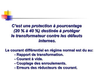 C’est une protection à pourcentage
C’est une protection à pourcentage
(20 % à 40 %) destinée à protéger
(20 % à 40 %) destinée à protéger
le transformateur contre les défauts
le transformateur contre les défauts
internes.
internes.
Le courant différentiel en régime normal est du au:
Le courant différentiel en régime normal est du au:
- Rapport de transformation.
- Rapport de transformation.
- Courant à vide.
- Courant à vide.
- Couplage des enroulements.
- Couplage des enroulements.
- Erreurs des réducteurs de courant.
- Erreurs des réducteurs de courant.
 