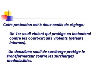 Cette protection est à deux seuils de réglage:
Cette protection est à deux seuils de réglage:
Un 1er seuil violent qui protège en instantané
Un 1er seuil violent qui protège en instantané
contre les court-circuits violents (défauts
contre les court-circuits violents (défauts
internes).
internes).
Un deuxième seuil
Un deuxième seuil de surcharge protége le
de surcharge protége le
transformateur contre les surcharges
transformateur contre les surcharges
inadmissibles.
inadmissibles.
 