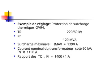  Exemple de réglage: Protection de surcharge
thermique QV94.
 TR 220/60 kV
 Pn
120 MVA
 Surcharge maximale: IMAX = 1390 A
 Courant nominal du transformateur coté 60 kV:
INTR 1150 A
 Rapport des TC : Ki = 1400 / 1 A
 