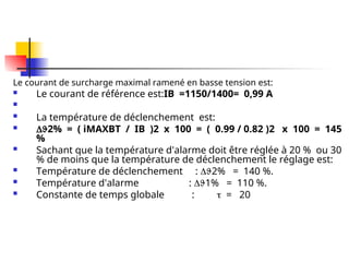 Le courant de surcharge maximal ramené en basse tension est:
 Le courant de référence est:IB =1150/1400= 0,99 A

 La température de déclenchement est:
 2% = ( iMAXBT / IB )2 x 100 = ( 0.99 / 0.82 )2 x 100 = 145
%
 Sachant que la température d'alarme doit être réglée à 20 % ou 30
% de moins que la température de déclenchement le réglage est:
 Température de déclenchement : 2% = 140 %.
 Température d'alarme : 1% = 110 %.
 Constante de temps globale :  = 20
 