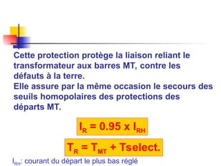 Cette protection protège la liaison reliant le
transformateur aux barres MT, contre les
défauts à la terre.
Elle assure par la même occasion le secours des
seuils homopolaires des protections des
départs MT.
IR = 0.95 x IRH
TR = TMT + Tselect.
IRH: courant du départ le plus bas réglé
 
