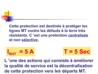 Cette protection est destinée à protéger les
lignes MT contre les défauts à la terre très
résistants. C ’est une protection centralisée
et non sélective.
IRHT = 5 A T = 5 Sec
L ’une des actions qui consiste à améliorer
la qualité de service est la décentralisation
de cette protection vers les départs MT.
 