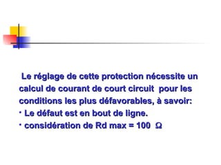 Le réglage de cette protection nécessite un
Le réglage de cette protection nécessite un
calcul de courant de court circuit pour les
calcul de courant de court circuit pour les
conditions les plus défavorables, à savoir:
conditions les plus défavorables, à savoir:
• Le défaut est en bout de ligne.
Le défaut est en bout de ligne.
• considération de Rd max = 100
considération de Rd max = 100 

 