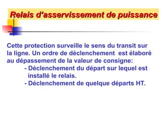 Relais d’asservissement de puissance
Relais d’asservissement de puissance
Cette protection surveille le sens du transit sur
la ligne. Un ordre de déclenchement est élaboré
au dépassement de la valeur de consigne:
- Déclenchement du départ sur lequel est
installé le relais.
- Déclenchement de quelque départs HT.
 
