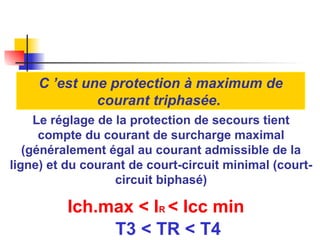 Le réglage de la protection de secours tient
compte du courant de surcharge maximal
(généralement égal au courant admissible de la
ligne) et du courant de court-circuit minimal (court-
circuit biphasé)
Ich.max < IR < Icc min
T3 < TR < T4
C ’est une protection à maximum de
courant triphasée.
 