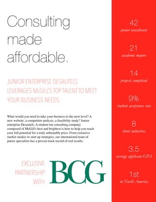 Consulting 
made 
affordable. 
42 
junior consultants 
!! 
21 
academic majors 
!! 
14 
projects completed 
!! 
9% 
student acceptance rate 
!! 
8 
client industries 
!! 
3.5 
average applicant GPA 
!! 
1st 
in North America 
JUNIOR ENTERPRISE DESAUTELS 
LEVERAGES McGILL’S TOP TALENT TO MEET 
YOUR BUSINESS NEEDS. 
What would you need to take your business to the next level? A 
new website, a competitor analysis, a feasibility study? Junior 
enterprise Desautels, A student run consulting company 
composed of McGill's best and brightest is here to help you reach 
your full potential for a truly unbeatable price. From extensive 
market studies to start up strategies, our international team of 
junior specialists has a proven track record of real results. 
EXCLUSIVE 
PARTNERSHIP 
WITH 
 