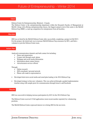 Future of Entrepreneurship - Winter 2014 
Client 
Dobson Centre for Entrepreneurship, Montreal – Canada! 
The Dobson Centre is the entrepreneurship department within the Desautels Faculty of Management at 
McGill. Along with offering entrepreneurship classes, the biggest annual event of the centre is the McGill 
Dobson Cup (MDC), a start-up competition for entrepreneurs from all faculties. 
Mandate 
JED was re-hired by the McGill Dobson Centre after successfully completing a project in Fall 2013. 
For this project, the initial task was to increase McGill Dobson Cup awareness by 60%, and find a 
volunteer to join the Dobson Centre team. 
Action Plan 
Analyzed communication channels and built contact list including:! 
‣ Name and organization! 
‣ Contact info through email, phone! 
‣ Webpage and social media information! 
‣ Information about contact history! 
‣ Advertisement services offered ! ! Through:! 
‣ Online research! 
‣ JED consultants’ personal network! 
‣ Phone calls made to representatives! !‣ 
Developed short-term social media and email plan leading to the 2014 Dobson Cup.! !‣ 
Developed strategy to hire new volunteers. This was achieved through a guided implementation 
timeline along with sample posts for communication through listservs and Facebook. 
Results 
JED was successful in helping increase participation by 84% for the 2014 Dobson Cup.! ! The Dobson Centre received 12 full applications (most recent number reported) for volunteering 
positions.! ! The McGill Dobson Centre expressed interest in re-hiring JED for the next term. 
Junior Enterprise Desautels June 2014 
 