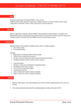 Le Jus d’Orange - Fall 2013-Winter 2014 
Client 
François Le Roi du Jus d’Orange (FLRJO) – Paris, France! 
FLRJO installs freshly squeezed orange juice vending machines in various locations such as large 
corporations, universities, fitness centers, high school, cinemas and more. 
Mandate 
JED was appointed; alongside with the ESSEC Junior Enterprise located in Paris, to conduct an in-depth 
Action Plan 
Results 
market analysis of potential for the implementation of a network of freshly squeezed orange juice 
vending machine in Canada while JE ESSEC focused on the European market. 
Detailed analysis of the market for healthy drinks sold via vending machines! 
‣ Size of the market ! 
‣ Consumption habits! ! Through:! 
‣ Deep analysis of data provided by Stats Canada ! 
‣ Online survey of potential consumers ! 
‣ In store survey of orange juice prices based on format and location! 
‣ Reading of industry analysis reports & press releases! ! 
‣ Leads generation ! 
‣ Design of a flyer to be distributed to targeted locations ! 
‣ Distribution of the flyers to leads ! 
‣ Use of Twitter to get faster replies ! 
‣ Fundraising & advices! 
‣ State of the Venture Capital market in Quebec ! 
‣ Steps to follow to create a company in Quebec 
‣ Based on JED analysis, the client decided to go forward with the implementation of its service in 
Canada.! !‣ 
30 locations potentially interested for an implementation starting at the end of 2014. 
Junior Enterprise Desautels June 2014 
 