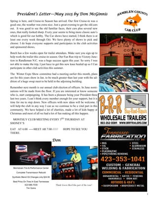3
President’s Letter—May 2015 by Don McGinnis
Spring is here, and Cruise-in Season has arrived. Our first Cruise-in was a
good one, the weather was extra nice. Just a great evening to get the old cars
out. It was good to see the old familiar faces, their cars plus several new
ones, that really looked sharp. Every year seems to bring more classic auto’s
which is good for our hobby. The Car shows have started, I think there is at
least one every week through Oct. We have plenty of shows to pick and
choose. I do hope everyone supports and participates in the club activities
and sponsored shows.
Butch has a few weeks open for trailer attendees. Make sure you sign up to
help work the trailer this cruise-in season. Our Fun Run trip to Victory Junc-
tion in Randleman N.C. was a huge success again this year. So sorry I was
not able to make the trip, I just have to get this new knee healed up so I Can
participate in other club activities this summer.
The Winter Expo Show committee had a meeting earlier this month, plans
are for this years show in Jan. to be much greater than last year with the ad-
dition of a huge swap meet to be held in the adjoining building.
Remember next month is our annual club election of officers. In June nomi-
nations will be made from the floor. If you are interested or know someone
who is, start campaigning. It has been a pleasure being your President these
last two years. I can’t think every member enough for your support, but it is
time for me to step down. New officers with new ideas will be welcome. I
will help the club in any way I can as we continue to be a vital part in this
community. We have helped a lot of charities, made a lot of kids happy at
Christmas and most of all we had a lot of fun making all this happen.
MONTHLY CLUB MEETING EVERY 3RD
THURSDAY AT
SHONEY’S
EAT AT 6:00 -----MEET AR 7:00 /////// HOPE TO SEE YOU
THERE.
Don
Morristown Tire & Performance Center
Complete Transmission Rebuild
Synthetic Blend Oil Changes only $24.95
Best Price On Tires In East Tennessee
423-586-7035
Tim Goins
Think Gwen liked this part of the tour!
 