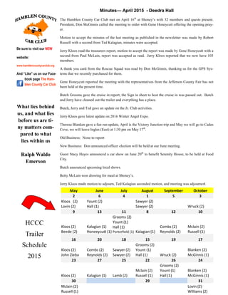 4
Minutes— April 2015 - Deedra Hall
The Hamblen County Car Club met on April 16th
at Shoney’s with 32 members and quests present.
President, Don McGinnis called the meeting to order with Gene Honeycutt offering the opening pray-
er.
Motion to accept the minutes of the last meeting as published in the newsletter was made by Robert
Russell with a second from Ted Kalagian, minutes were accepted.
Jerry Kloos read the treasurers report, motion to accept the report was made by Gene Honeycutt with a
second from Paul McLain, report was accepted as read. Jerry Kloos reported that we now have 103
members.
A thank you card from the Rescue Squad was read by Don McGinnis, thanking us for the GPS Sys-
tems that we recently purchased for them.
Gene Honeycutt reported the meeting with the representatives from the Jefferson County Fair has not
been held at the present time.
Butch Grooms gave the cruise in report; the Sign in sheet to host the cruise in was passed out. Butch
and Jerry have cleaned out the trailer and everything has a place.
Butch, Jerry and Ted gave an update on the Jr. Club activities.
Jerry Kloos gave latest update on 2016 Winter Angel Expo.
Theresa Blanken gave a fun run update, April is the Victory Junction trip and May we will go to Cades
Cove, we will leave Ingles (East) at 1:30 pm on May 17th
.
Old Business: None to report
New Business: Don announced officer election will be held at our June meeting.
Guest Stacy Hayes announced a car show on June 20th
to benefit Serenity House, to be held at Food
City.
Butch announced upcoming local shows.
Betty McLain won drawing for meal at Shoney’s.
Jerry Kloos made motion to adjourn, Ted Kalagian seconded motion, and meeting was adjourned.
Be sure to visit our NEW
website:
www.hamblencountycarclub.org
And “Like” us on our Face-
book page The Ham-
blen County Car Club
May June July August September October
2 6 4 1 5 3
Kloos (2)
Lovin (2)
Yount (2)
Hall (1)
Sawyer (2)
Sawyer (2) Wruck (2)
9 13 11 8 12 10
Kloos (2)
Beede (2)
Kalagian (1)
Honeeycutt (1)
Grooms (2)
Yount (1)
Hall (1)
Porterfield (1) Kalagian (1)
Combs (2)
Reynolds (2)
Mclain (2)
Russell (1)
16 20 18 15 19 17
Kloos (2)
John Zieba
Combs (2)
Reynolds (2)
Sawyer (2)
Sawyer (2)
Grooms (2)
Yount (1)
Hall (1) Wruck (2)
Blanken (2)
McGinnis (1)
23 27 25 22 26 24
Kloos (2) Kalagian (1) Lamb (2)
Mclain (2)
Russell (1)
Grooms (2)
Yount (1)
Hall (1)
Blanken (2)
McGinnis (1)
30 29 31
Mclain (2)
Russell (1)
Lovin (2)
Williams (2)
HCCC
Trailer
Schedule
2015
What lies behind
us, and what lies
before us are ti-
ny matters com-
pared to what
lies within us
Ralph Waldo
Emerson
 