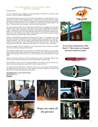 6
V i c e - P r e s i d e n t L e t t e r - M a y 2 0 1 5
B u t c h G r o o m s -
Greetings HCCC!
Can you imagine how busy a 3 legged cat can be with diarrhea? Well, that’s me!! But this is what
we love.!!!! CRUZ N TIME IN TENNESSEE !!!
Just enjoyed the best fun run ever with my two wives, Lisa and Gwen, to Victory Junction! Also, a
bunch of my best HCCC friends tagged along too! It will be hard to ever top this annual trip. Please
make plans to attend our next one in 2016. Thanks to Ken Solomon for driving and providing the
bus! Honorary member there for sure! We should have a special report and guest speaker at the
May 21st
meeting to give us more insight on what value Victory Junction has.
Next show coming us up May 16th
at Fountain Plaza with the FOP; I am scheduled to be in the dunk
tank at 12:30 pm. Here’s your chance! Also, May 15th
, there will be a softball game at Frank Lori-
no Park at 6pm between the Morristown Policemen and the Sheriff’s Department. This will be a
laugher. We will try to cruise over to the Strawberry Festival for a mini cruise in during the show.
Next in line is Otis’s Memory Lane on May 23rd
, David Sawyer wants a HCCC cruise that morning
up there and involves a biscuit, I think. Check with David!
Thanks to all that helped and attended the Downtown show on May 2nd
. It turned out to be a good
show; this is giving us free publicity with area merchants and great in showing HCCC in the com-
munity involvement. Also, they are having a Young Patriots Parade, Downtown, June 13th, 8am-
11am that we are assisting in. We’ll still be able to go across the street to the 1st
Firetruck show.
Johnny just told me the truck is rolling on all four wheels now!! First time in many, many years!
Next WAE meeting is May 19th
at Shoney’s at 2pm. Please attend if you can and also our website
and history committee is meeting at the same time.
Jim and Barbara Webber, that was so instrumental in our website has retired from it to pursue camp-
ing and other retirement chores. Thanks for all the progress and work !! Brian Wruck will now be
heading up this program. Wish him luck as he works to expand our web-sites and assist our scrap-
book.
Thanks to all that have signed up to work the trailer, there are still a few spots left. Hope you like
our new set up at the cruz n’s this gives you more shade and makes you more visible.
Still remember our sick, shut ins and mourning members in your prayers! Heaven not only has a
heck of a rock and roll band, they’ve got a HCCC, Heaven County Car Club!!!
Also, thank you for the help in the Jr. club show! Even in rain, it was a success! Thanks again to
my soldiers Paul, Ted, Dan, Brian, Lisa, Jerry, William, Gene and everybody else I missed ! Big
shout out to Mr. Harden on the great job on the engine !!
REMEMBER HCCC ELECTION IN JUNE
HAPPY CRUZ N !!!
Butch
Hope you enjoy all
the pictures
Even Victory Junction has a Wal-
Mart!!!! This is where we dropped
the bears at their new home.
 