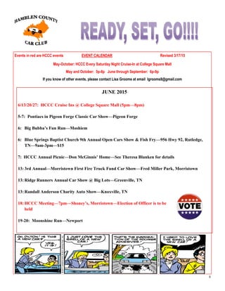 8
Events in red are HCCC events EVENT CALENDAR Revised 3/17/15
May-October: HCCC Every Saturday Night Cruise-In at College Square Mall
May and October: 5p-8p June through September: 6p-9p
If you know of other events, please contact Lisa Grooms at email lgrooms8@gmail.com
JUNE 2015
6/13/20/27: HCCC Cruise Ins @ College Square Mall (5pm—8pm)
5-7: Pontiacs in Pigeon Forge Classic Car Show—Pigeon Forge
6: Big Bubba’s Fun Run—Moshiem
6: Blue Springs Baptist Church 9th Annual Open Cars Show & Fish Fry—956 Hwy 92, Rutledge,
TN—9am-3pm—$15
7: HCCC Annual Picnic—Don McGinnis’ Home—See Theresa Blanken for details
13: 3rd Annual—Morristown First Fire Truck Fund Car Show—Fred Miller Park, Morristown
13: Ridge Runners Annual Car Show @ Big Lots—Greenville, TN
13: Randall Anderson Charity Auto Show—Knoxville, TN
18: HCCC Meeting—7pm—Shoney’s, Morristown—Election of Officer is to be
held
19-20: Moonshine Run—Newport
 