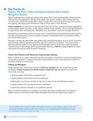 New York City Department of Health and Mental Hygiene8
Best Practice #5.
Reduce “No-Show” Rates and Improve Quality with a Patient
Navigation System.
Several challenges face individuals seeking colonoscopy. Fear of pain and discomfort, embarrassment,
difficulty with the preparation, distrust of the health care system, problems with transportation or
insurance, lack of basic knowledge about what to expect, and time constraints prevent many people
from getting colonoscopy and contribute to high no-show rates in some facilities.
Patient navigators are trained one-on-one educators who use low-tech, appropriate literacy approaches
to ensure better patient education, to help patients address issues and fears, and to encourage adherence
to appointment time and bowel prep. Navigators may also address insurance coverage questions.
Navigators can dramatically reduce no-show rates in hospitals that have implemented such programs;
the costs of implementing a patient navigation program are generally offset by increases in billing
and in examined patients.
Navigators are typically allied health care workers who understand the basics of colon cancer prevention
and screening, and the cultural barriers that may limit screening participation. They work to help
patients overcome these barriers, leading to dramatically lower no-show rates, improved patient
understanding of colonoscopy, and improved bowel cleansing.* Table 4 on page 9 details the duties
and specific services provided by patient navigators.
Follow Up Patients with Abnormal Colonoscopy Findings
Delay in follow-up is a quality issue that may also contribute to disparities in cancer mortality among
various ethnic groups. It is always the facility’s responsibility to ensure that patients are notified of
abnormal findings on colonoscopy.
Follow-up Managers
Assign patients with colonoscopy findings to follow-up managers who are charged with patient
notification. Patient navigators are ideally suited to handle this role. Navigators can assist with
many tasks, including:
Helping patients make follow-up appointments
Helping patients address key barriers to adherence
Asking about any family members at high risk of colon cancer and offering counseling
Calling patients who miss appointments to reschedule
Conducting intensive outreach to non-adherent patients
Most non-adherent patients are receptive to outreach. See recommendations for non-adherent
patient outreach in the Colon Health Patient Navigation Resource Kit, beginning on page 21.
* The NYC DOHMH partnered with NYC Health and Hospitals Corporation’s Lincoln Medical and Mental Health Center
to test patient navigation. Lincoln is located in the South Bronx, one of the poorest neighborhoods in the country.
Using a New York Community Trust grant, Lincoln, with support from the NYC DOHMH, safely tripled the volume
of colonoscopies performed in less than 15 months.
 