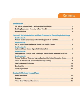 F3
Introduction
The Role of Colonoscopy in Preventing Colorectal Cancer ............................................. 2
Doubling Colonoscopy Screening in New York City....................................................... 3
About This Guide........................................................................................................ 3
Section I. Recommendations and Best Practices for Expanding Colonoscopy
Best Practice #1.
Promote Routine Colonoscopy Referral for Outpatients 50 and Older............................... 5
Best Practice #2.
Use a “Direct Endoscopy Referral System” for Eligible Patients ..................................... 6
Best Practice #3.
Implement Triage: Screen Higher Risk Patients First ..................................................... 6
Best Practice #4.
Identify Patients Likely to Slow “Throughput” and Schedule Them Later in the Day ......... 7
Best Practice #5.
Reduce “No-Show” Rates and Improve Quality with a Patient Navigation System .......... 8
Follow Up Patients with Abnormal Colonoscopy Findings ............................................. 8
Data Tracking and Evaluation .................................................................................... 10
Benchmarking .......................................................................................................... 10
Quality Improvement ................................................................................................. 11
Section II. Clinician-Focused Tools
Bowel Preparation ................................................................................................... 12
Sedation .................................................................................................................. 14
Follow-Up of Patients with Adenomas ........................................................................ 16
Contents
 