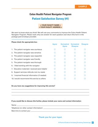 A Practical Guide to Increasing Screening Colonoscopy 27
SAMPLE
Colon Health Patient Navigator Program
Patient Satisfaction Survey (#1)
< YOUR FACILITY NAME >
< YOUR FACILITY ADDRESS >
We want to know what you think! We will use your comments to improve the Colon Health Patient
Navigator Program. Please mark only one answer for each question and return this form in the
postage-paid envelope provided.
Please check the appropriate box:
Agree Somewhat Somewhat Disagree
Agree Disagree
1. The patient navigator was courteous
2. The patient navigator was sensitive
3. The patient navigator was respectful
4. The patient navigator was friendly
5. The patient navigator was thorough
6. I liked working with the navigator
7. Education materials I received were helpful
8. Support services referrals met my needs
9. I received financial information (if needed)
10. I would recommend this service to others
Do you have any suggestions for improving this service?
_________________________________________________________________________________________________
_________________________________________________________________________________________________
_________________________________________________________________________________________________
If you would like to discuss this further, please include your name and contact information:
Name: __________________________________________________________________________________________
Telephone (or other contact information): _________________________________________________________
Best time to contact you: ________________________________________________________________________
Thank you for your input.
 