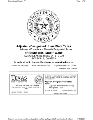 LICENSE NUMBER: 2100634
Issue Date: 06-22-2016 Expiration Date: 09-11-2018
Adjuster - Designated Home State Texas
Adjuster - Property and Casualty Designated Texas
CORONDE SHAUNDUKE WARE
1225 CREEKSIDE RIDGE DR STE 230
ROSEVILLE, CA 95678
is authorized to transact business as described above
License No: 2100634 Issue Date: 06-22-2016 Expiration Date: 09-11-2018
Generated by Sircon 137380488
THIS IS TO CERTIFY THAT
CORONDE SHAUNDUKE WARE
1225 CREEKSIDE RIDGE DR STE 230, ROSEVILLE, CA
95678
IS HEREBY AUTHORIZED TO TRANSACT BUSINESS
IN ACCORDANCE TO THE LICENSE DESCRIPTION
SHOWN BELOW:
Adjuster - Designated Home State
Texas
Adjuster - Property and Casualty
Designated Texas
Generated by Sircon 137380488
Page 1 of 1Compliance Express ™
10/24/2016https://www.sircon.com/ComplianceExpress/ServiceRequest/licPrnt.do?method=submit
 