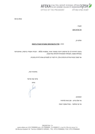 ‫ע"ר‬580260164
‫קדש‬ ‫מבצע‬ '‫רח‬38‫תל‬-,‫אביב‬6998812:'‫טל‬03-7688669:‫פקס‬ ,03-7688668www.afeka.ac.il
38 Mivtza Kadesh St. Tel-Aviv 6998812 ISRAEL. TEL: 972-37688669, FAX: 972-37688668
30/11/2016
:‫לכבוד‬
‫מר‬‫סבג‬ ‫מרטין‬
,‫רב‬ ‫שלום‬
:‫הנדון‬‫ביזמות‬ ‫העשרה‬ ‫בתכנית‬ ‫מעורבותך‬ ‫על‬ ‫תודה‬
‫לך‬ ‫להודות‬ ‫ברצוני‬‫אישי‬ ‫כמנטור‬ ‫הרבה‬ ‫תרומתך‬ ‫על‬,‫ב‬‫מסגרת‬AFEX–‫שהתקיימה‬ ,‫ביזמות‬ ‫העשרה‬ ‫תכנית‬
‫בתל‬ ‫להנדסה‬ ‫האקדמית‬ ‫המכללה‬ ,‫אפקה‬ ‫במכללת‬-.‫אביב‬
.‫בתכנית‬ ‫ליווית‬ ‫אותו‬ ‫לסטודנט‬ ‫רב‬ ‫לעזר‬ ‫היו‬ ,‫שלך‬ ‫והניסיון‬ ‫שהידע‬ ‫ובטוח‬ ‫סמוך‬ ‫אני‬
,‫רבה‬ ‫בהערכה‬
‫מויאל‬ ‫עמי‬ '‫פרופ‬
‫נשיא‬
‫העתקים‬:
‫ברנע‬ ‫אלון‬ ‫מר‬–‫לפיתוח‬ ‫נשיא‬ ‫סגן‬
‫מחלבני‬ ‫עוז‬ ‫מר‬–‫יזמות‬ ‫אפקה‬ ‫מנהל‬
 