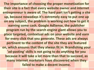 The importance of choosing the proper monetization for
 their site is a fact that every website owner and internet
entrepreneur is aware of. The hard part isn't getting a site
 up, because nowadays it's extremely easy to put one up
 on any subject, the problem is working out how to get it
     earning some cash. Google AdSense, the publisher
   program run by the search engine giant allows you to
 place targeted, contextual ads on your website and earn
  for every click that you generate. These ads are always
   pertinent to the content of the site they are featured
on, which ensures that they always fit in. Brandishing your
    'ad-pasting' skills is not going to do anything for you
  because it will take a lot more than that to succeed, as
   many internet marketers have discovered when they
               failed to make a decent income.
 