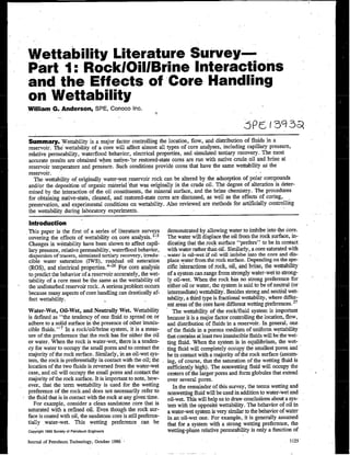 Nettability Literature Survey—
Part 1: Rock/OiVBrine Interactions
and the Effects of Core Handling
on Wettabiiity
William G. Anderson, SPE, Conoco Inc.
s
Summary. Nettability is a major factor controlling the location, flow, +d .@stributiOn Of fl~d? @ a
reservoir. The wettabdity of a core will affect almost all types of core analyses, including capillary pressure,
refative permeability, waterflood behavior, electrical properties, and simulated tertiary recovery. The most
accurate resuks are obtained when natiye- ‘or restored-state cOr~ Me ~ with native cmde Oil~d brine at
reservoir temperattrre and pressure. Such conditions provide cores that have the same wettab~ky as the
reservoir. ~. .’
The wettabih@’ of, ori&lly water-yet reservoir rock can be altered by the adsorption of polar com~ounds
and/or the deposition of organic materiaf ‘that was originally in tie crude oil. The degree of alteration is deter-
mined by the interaction of the oil constituents, the mineral su~ace,. and tie brine chefi$~. The PrO:~ures
for obtaining native-irate,” clesned, and rsstored-state cores are diSCUSSe4ss we~ aS the eff@s Of cOnng,
preservation, and experimental conditions on nettability. Also reviewed are methods for artificially controlling
the wetmbflity during laboratory experiments.
htrodirotion
This paper is the first of a series of literature surveys
covering the effects”of nettability on core analysis. 1-3
Changes in nettability have been shown to affect capil-
Iq pressure, relative permeability, waterflood behavior,
dispersion of tracers, simulated terdaiy recovery, imedn-
cible water saturation (IWS), residual 01 saturation
(ROS), and electilcal properties. 4-26 For core analysis
to predict the behavior of a reservoir accurately, the net-
tability of a core must be the same as tbe nettability of
the undisturbed reservoir rock. A serious”problem occurs
because many aspects of core handling can drastically af-
fect nettability.
Water-Wet, Oil-Wet, and Neutrafly Wet. Wettabfity
is defined as “the tendency of one fluid to spread on or
adhere to a solid surface in the presence of other irmnis-
cible fluids. ” 7 In a rock/oif/brine system, it is a meas-
ure of the preference that tie rock has for either the oil
or water. When the rock is water-wet, there is a tenden-
cy for water to occupy the smsll pores and to contact the
majority of the rock surface. Siarly, in an oil-wet sys-
tem, the rock is preferentially in contact with the oil; the
location of the two fluids is reversed from the water-wet
case, and oil will occupy the small pores and con~ct tie
majority of the rock surface. It is importunt to note, how-
ever, that the teim wettabWy is used for the wetting
preference of the rockand does not necessarily refer to
the fluid that is in contact with tie rock at any given time.
For example, consider a clean sandstone core that is
saturated with a refined ofl. Even though the rock sur-
face is coated with oil, the sandstone core is still preferen-
tially water-wet. Thk wetting preference can be
coP&h!1986society.+Pe!role.mEngineers
lm’ral ofPetmlc.mTechnology,October19S6’
demonstmted by allowing water to imbibe into the core.
The water will displace the oil from the rock ,surface, ~-
dicating that the,rock sui’face “prefers’? to be in contact
with water rather than oil. Simjkwly, a cow samra!ed with
water is oil-wet if oil will imbibe into the core and dis-
place water from the rock surfuce. Depending on the spe-
citic interactions of rock, oil, and Mne, the wwab@
of a system can range from itrongly water-wet to str022g-
Iy oil-wet. When the rock his no strong preference for
either oif or water, the system is said to be of neufml (or
intermediate) wettabfi~. Besides strong and neutkd net-
tability, a third ~pe is fracdonsl nettability, where differ-
ent areas of the core have different wibing preferences. 27
The wettabfity of the rocklfluid system is impoitant
because it is a major factor controlling the location, flow,
snd distribution of fluids in a reservoir. .Jn general, one
of the flizids in a porous medium of uniform wettabilky
that contis at least two immiscible fluids will be the wet-
ting fluid. When the system is iu equilibrium, the wet-
ting fluid will completely OCCUPYthe smsllest pores and
be in contact with a majoriv of the rock s~face (ass~-
ing, of course, that the saturation of the weting fluid is
sufficiently high). The nonwetting fluid will occupy tie
centers of the larger pores and form globules that extend
over several pores.
In the remainder of this survey; the terms wetdizg snd
nonwetting fluid wilf be used in addkion to water-ivet and
oil-wet. This will help us to draw conclusions about a SYS-
tern with the oppositi wetibility. The behavior of oif in
a water-wet system is very similar to tle behavior of water
in an oil-wet one: For exmuple, it is generally assumed
that for a system with a strong wetting prefererice, the
tietting-phase relative permeab~ky is only a function of
1125’
 