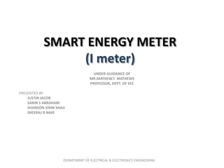 SMART ENERGY METER
(I meter)
UNDER GUIDANCE OF
MR.MATHEW.T. MATHEWS
PROFESSOR, DEPT. OF EEE
PRESENTED BY
JUSTIN JACOB
SARIN S ABRAHAM
SHANSON JOHN SHAJI
SREERAJ R NAIR
DEPARTMRNT OF ELECTRICAL & ELECTRONICS ENGINEERING
 
