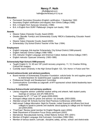 Nancy F. Huth
nfhuth@gmail.com
huthn@schenectady.k12.ny.us
Education
 Permanent Secondary Education (English) certification, 1 September 1993
 Secondary English certification (non-degree) from Elmira College (1988)
 M.A. in English from Syracuse University (1986)
 B.A. in English from SUNY Plattsburgh (magna cum laude), 1983
Awards
 Eleanor Sykes Character Counts Award (2008)
 Greater Glenville Family’s and Schenectady County YMCA’s Outstanding Educator Award
(2007)
 Eleanor Sykes Character Counts Award (2005)
 Schenectady City School District Teacher of the Year (1994)
Employment
 English Language Arts teacher Schenectady City School District (1988-present)
 English instructor Elmira College (1986-1988)
 ESL instructor English Language and American Culture Institute Elmira College (1987)
 English instructor Syracuse University (1983-1986)
Schenectady High School (1998-present)
 Taught English 9, 10, 9Z and 10P (credit recovery programs), 11, 12; Creative Writing,
Critical Film Analysis.
 Currently teach University in the High School English 123, 124; Horror in Fiction and Film
Current extracurricular and advisory positions
 Board member of Schenectady Education Foundation: solicits funds for and supplies grants
to district teachers for student-focused supplies and projects
 Professional Growth and Development Committee
 Communications Committee as outgrowth of AFT-sponsored school district leadership team
conference
Previous Extracurricular and advisory positions
 Literary magazine advisor: published student writing and artwork; held student poetry
readings on campus and off (1998-2010)
 Team leader for 9th, 11th and 12th grade (2000-2008)
 Arranged college visits for juniors and seniors—six annually (2003-2009)
 Attended annual GE Schools Summer Best Practices Conferences (2003-2008)
 Held annual College Information Night for Parents: invited financial aid officers from local
colleges to speak to parents and students about applying to college and for financial
aid (2004-2009)
 “Final Eyes” Review panel member for English Regents exam (2004)
 State Department of Education Focus Group participant (2003)
 International Baccalaureate training, United Nations School, NYC (2001)
 Member of English Language Arts Curriculum Committee (1988-1994)
 Member of various search, curricular, discipline, safety, ad hoc, school- and district-wide
 