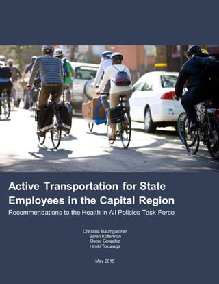 1
M
Active Transportation for State
Employees in the Capital Region
Recommendations to the Health in All Policies Task Force
Christina Baumgardner
Sarah Kolterman
Oscar Gonzalez
Hiroki Tokunaga
May 2015
 