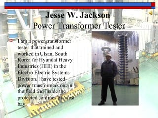 Jesse W. Jackson
Power Transformer Tester
 I am a power transformer
tester that trained and
worked in Ulsan, South
Korea for Hyundai Heavy
Industries (HHI) in the
Electro Electric Systems
Division. I have tested
power transformers out in
the field and inside the
protected confines of a test
bay.
 