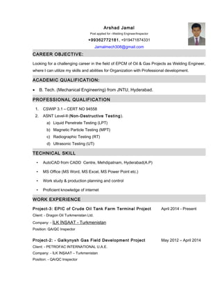 Arshad Jamal
Post applied for –Welding Engineer/Inspector
+99362772181, +919471874331
Jamalmech308@gmail.com
CAREER OBJECTIVE:
Looking for a challenging career in the field of EPCM of Oil & Gas Projects as Welding Engineer,
where I can utilize my skills and abilities for Organization with Professional development.
ACADEMIC QUALIFICATION:
• B. Tech. (Mechanical Engineering) from JNTU, Hyderabad.
PROFESSIONAL QUALIFICATION
1. CSWIP 3.1 – CERT NO 94558
2. ASNT Level-II (Non-Destructive Testing).
a) Liquid Penetrate Testing (LPT)
b) Magnetic Particle Testing (MPT)
c) Radiographic Testing (RT)
d) Ultrasonic Testing (UT)
TECHNICAL SKILL
• AutoCAD from CADD Centre, Mehdipatnam, Hyderabad(A.P)
• MS Office (MS Word, MS Excel, MS Power Point etc.)
• Work study & production planning and control
• Proficient knowledge of internet
WORK EXPERIENCE
Project-3: EPIC of Crude Oil Tank Farm Terminal Project April 2014 - Present
Client: - Dragon Oil Turkmenistan Ltd.
Company: - İLK İNŞAAT - Turkmenistan
Position: QA/QC Inspector
Project-2: - Galkynysh Gas Field Development Project May 2012 – April 2014
Client: - PETROFAC INTERNATIONAL U.A.E.
Company: - İLK İNŞAAT – Turkmenistan
Position: - QA/QC Inspector
 