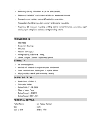 • Monitoring welding parameters as per the approve WPS.
• Monitoring the welder’s performance and control welder rejection rate.
• Preparation and maintain various QC related documentation.
• Preparation of welding inspection summary and material traceability.
• Reporting QC manager regarding welding activity nonconformance, generating report
closing report with proper root cause and preventing actions.
KNOWLEDGE IN
• PFD P&ID
• Equipment drawings
• Plot plan
• Process plant layout
• Piping Welding, Erection & Testing.
• valves, Flanges, Gaskets & Special equipment
STRENGTH
• An optimistic person.
• Flexible and versatile to adapt to any new environment.
• Good communication & willingness to explore & learn.
• High grasping power & good absorbing capacity
PASSPORT DETAIL:
• Passport no: J6285076
• Nationality: Indian
• Date of birth: 31. 12 .1989
• Place of issue: Patna
• Date of issue:31.01.2011
• Date of expairy:30.01.2021
PERSONAL DETAILS:
Father Name : Mr. Rezaur Rahman
Sex : Male
Date of Birth : 31 Dec 1989
 