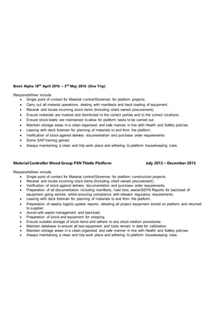 Brent Alpha 18th
April 2016 – 3rd
May 2016 (One Trip)
Responsibilities include:
 Single point of contact for Material control/Storeman for platform projects.
 Carry out all material operations, dealing with manifests and back loading of equipment.
 Receive and locate incoming stock items (Including client owned procurement).
 Ensure materials are marked and distributed to the correct parties and to the correct locations.
 Ensure stock levels are maintained to allow for platform tasks to be carried out.
 Maintain storage areas in a clean organised and safe manner in line with Health and Safety policies.
 Leasing with deck foreman for planning of materials to and from the platform.
 Verification of stock against delivery documentation and purchase order requirements.
 Some SAP training gained.
 Always maintaining a clean and tidy work place and adhering to platform housekeeping rules.
Material Controller Wood Group PSN Thistle Platform July 2013 – December 2015
Responsibilities include:
 Single point of contact for Material control/Storeman for platform construction projects.
 Receive and locate incoming stock items (Including client owned procurement).
 Verification of stock against delivery documentation and purchase order requirements.
 Preparation of all documentation including manifests, load lists, waste/SEPA Reports for backload of
equipment going ashore, whilst ensuring compliance with relevant regulatory requirements.
 Leasing with deck foreman for planning of materials to and from the platform.
 Preparation of weekly logistic update reports, detailing all project equipment stored on platform and returned
to supplier.
 Assist with waste management and backload.
 Preparation of stock and equipment for shipping.
 Ensure suitable storage of stock items and adhere to any stock rotation procedures.
 Maintain database to ensure all test equipment and tools remain in date for calibration.
 Maintain storage areas in a clean organised and safe manner in line with Health and Safety policies.
 Always maintaining a clean and tidy work place and adhering to platform housekeeping rules.
 