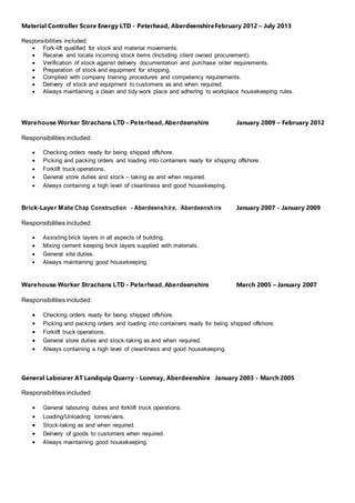 Material Controller Score Energy LTD - Peterhead, AberdeenshireFebruary 2012 – July 2013
Responsibilities included:
 Fork-lift qualified for stock and material movements.
 Receive and locate incoming stock items (Including client owned procurement).
 Verification of stock against delivery documentation and purchase order requirements.
 Preparation of stock and equipment for shipping.
 Complied with company training procedures and competency requirements.
 Delivery of stock and equipment to customers as and when required.
 Always maintaining a clean and tidy work place and adhering to workplace housekeeping rules.
Warehouse Worker Strachans LTD - Peterhead,Aberdeenshire January 2009 – February 2012
Responsibilities included:
 Checking orders ready for being shipped offshore.
 Picking and packing orders and loading into containers ready for shipping offshore.
 Forklift truck operations.
 General store duties and stock – taking as and when required.
 Always containing a high level of cleanliness and good housekeeping.
Brick-Layer Mate Chap Construction - Aberdeenshire, Aberdeenshire January 2007 - January 2009
Responsibilities included:
 Assisting brick layers in all aspects of building.
 Mixing cement keeping brick layers supplied with materials.
 General site duties.
 Always maintaining good housekeeping.
Warehouse Worker Strachans LTD - Peterhead,Aberdeenshire March 2005 – January 2007
Responsibilities included:
 Checking orders ready for being shipped offshore.
 Picking and packing orders and loading into containers ready for being shipped offshore.
 Forklift truck operations.
 General store duties and stock-taking as and when required.
 Always containing a high level of cleanliness and good housekeeping.
General Labourer AT Landquip Quarry - Lonmay, Aberdeenshire January 2003 - March 2005
Responsibilities included:
 General labouring duties and forklift truck operations.
 Loading/Unloading lorries/vans.
 Stock-taking as and when required.
 Delivery of goods to customers when required.
 Always maintaining good housekeeping.
 