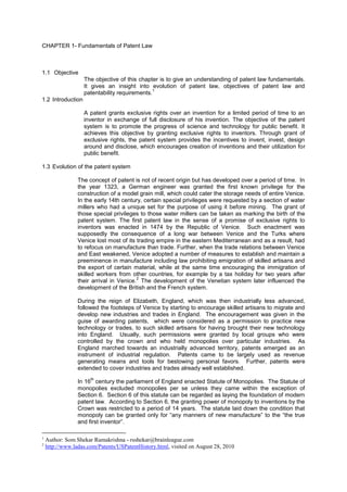 CHAPTER 1- Fundamentals of Patent Law 
1.1 Objective 
The objective of this chapter is to give an understanding of patent law fundamentals. It gives an insight into evolution of patent law, objectives of patent law and patentability requirements.1 
1.2 Introduction 
A patent grants exclusive rights over an invention for a limited period of time to an inventor in exchange of full disclosure of his invention. The objective of the patent system is to promote the progress of science and technology for public benefit. It achieves this objective by granting exclusive rights to inventors. Through grant of exclusive rights, the patent system provides the incentives to invent, invest, design around and disclose, which encourages creation of inventions and their utilization for public benefit. 
1.3 Evolution of the patent system 
The concept of patent is not of recent origin but has developed over a period of time. In the year 1323, a German engineer was granted the first known privilege for the construction of a model grain mill, which could cater the storage needs of entire Venice. In the early 14th century, certain special privileges were requested by a section of water millers who had a unique set for the purpose of using it before mining. The grant of those special privileges to those water millers can be taken as marking the birth of the patent system. The first patent law in the sense of a promise of exclusive rights to inventors was enacted in 1474 by the Republic of Venice. Such enactment was supposedly the consequence of a long war between Venice and the Turks where Venice lost most of its trading empire in the eastern Mediterranean and as a result, had to refocus on manufacture than trade. Further, when the trade relations between Venice and East weakened, Venice adopted a number of measures to establish and maintain a preeminence in manufacture including law prohibiting emigration of skilled artisans and the export of certain material, while at the same time encouraging the immigration of skilled workers from other countries, for example by a tax holiday for two years after their arrival in Venice.2 The development of the Venetian system later influenced the development of the British and the French system. 
During the reign of Elizabeth, England, which was then industrially less advanced, followed the footsteps of Venice by starting to encourage skilled artisans to migrate and develop new industries and trades in England. The encouragement was given in the guise of awarding patents, which were considered as a permission to practice new technology or trades, to such skilled artisans for having brought their new technology into England. Usually, such permissions were granted by local groups who were controlled by the crown and who held monopolies over particular industries. As England marched towards an industrially advanced territory, patents emerged as an instrument of industrial regulation. Patents came to be largely used as revenue generating means and tools for bestowing personal favors. Further, patents were extended to cover industries and trades already well established. 
In 16th century the parliament of England enacted Statute of Monopolies. The Statute of monopolies excluded monopolies per se unless they came within the exception of Section 6. Section 6 of this statute can be regarded as laying the foundation of modern patent law. According to Section 6, the granting power of monopoly to inventions by the Crown was restricted to a period of 14 years. The statute laid down the condition that monopoly can be granted only for “any manners of new manufacture” to the “the true and first inventor”. 
1 Author: Som Shekar Ramakrishna - rsshekar@brainleague.com 
2 http://www.ladas.com/Patents/USPatentHistory.html, visited on August 28, 2010  