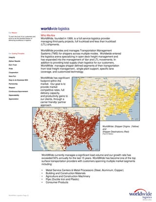 worldwide logistics
Who We Are
WorldWide, founded in 1999, is a full service logistics provider
managing third-party projects, full truckload and less than truckload
(LTL) shipments.
WorldWide provides and manages Transportation Management
Systems (TMS) for shippers across multiple modes. Worldwide entered
the logistics arena specializing in open deck freight management and
has expanded into the management of Van and LTL movements. In
addition to providing total supply chain logistics for our customers,
WorldWide manages shipper defined segments of their transportation
from total freight management , single plant support, specific lane
coverage, and customized technology.
WorldWide: Shipper Origins (Yellow)
and
Shipper Destinations (Red)
(Past 52 Weeks):
WorldWide Logistics Page (3)
WorldWide has significant
footprint within the
market. Our goal is to
provide market
competitive rates, full
delivery capacity,
and productivity gains to
our clients, through a
carrier friendly/ partner
approach.
WorldWide currently manages a significant load volume and our growth rate has
exceeded 50% annually for the last 15 years. WorldWide has become one of the top
surface transportation providers with customers spanning multiple market segments
including:
• Metal Service Centers & Metal Processors (Steel, Aluminum, Copper)
• Building and Construction Materials
• Agriculture and Construction Machinery
• Pipe (Ductile Iron and Plastic)
• Consumer Products
Our Mission
To earn the trust of our customers and
strive to be the standard bearer of
delivering excellence in logistics.
Our Guiding Principles
Integrity
Deliver Results
Earn Trust
Pride
Cooperation
Have Fun
Easy to do Business With
Partnership
Respect
Continuous Improvement
Dependability
Appreciation
 
