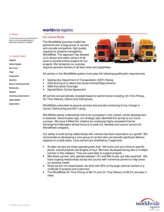 WorldWide Logistics Page (4)
The WorldWide business model has
partnered with a large group of carriers
who provide competitive, high quality
capacity for projects managed by
WorldWide. This approach has allowed
us to attract and retain carriers of all
sizes to provide critical support for our
projects. We recognize our success
requires partners carriers of all fleet sizes and capabilities.
All carriers in the WorldWide system must pass the following qualification requirements:
• Satisfactory Department of Transportation (DOT) Rating
• CSA Scoring at or above the Governmental Requirements
• Valid Insurance Coverage
• Signed Motor Carrier Agreement
All carriers are periodically reviewed based on performance including; On Time Pickup,
On Time Delivery, Claims and CSA scores.
WorldWide subscribes to several services that provide monitoring of any change in
Carrier CSA scoring and DOT rating.
WorldWide clearly understands that to be successful in this market, carrier development
is essential Several years ago, our strategic plan identified this as key to our future
success. We have fulfilled this initiative by employing highly competent Carrier
Development Managers whose focus is to seek out, develop and nurture carriers for
WorldWide’s shippers.
Our ability to build strong relationships with carriers has been essential to our growth. We
concentrate on developing a core group of carriers who can provide significant delivery
capacity on a daily basis. Core carriers are stratified by 3 segments:
• Smaller carriers are those operating less than 100 trucks and are critical to specific
plants, overall projects and lengths of haul. We have developed strong ties to multiple
carriers in this category. They are used daily to support projects.
• Mid-Sized carriers, who operate between 101 and 500 trucks, are also essential. We
have ongoing relationships across the country with numerous carriers to help serve
our growing needs.
• Since we are non-asset based, we work with 95% of the large national carriers in a
multitude of projects and customers.
• The WorldWide On Time Pickup of 98.7% and On Time Delivery of 99.2% are best in
class.
worldwide logistics
Our Carrier Model
Our Mission
To earn the trust of our customers and
strive to be the standard bearer of
delivering excellence in logistics.
Our Guiding Principles
Integrity
Deliver Results
Earn Trust
Pride
Cooperation
Have Fun
Easy to do Business With
Partnership
Respect
Continuous Improvement
Dependability
Appreciation
 