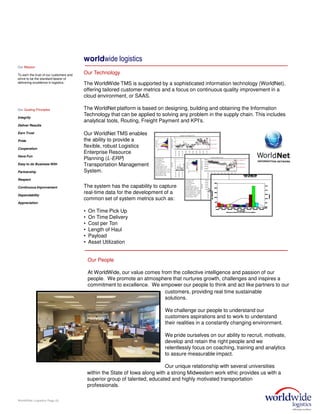 The WorldWide TMS is supported by a sophisticated information technology (WorldNet),
offering tailored customer metrics and a focus on continuous quality improvement in a
cloud environment, or SAAS.
The WorldNet platform is based on designing, building and obtaining the Information
Technology that can be applied to solving any problem in the supply chain. This includes
analytical tools, Routing, Freight Payment and KPI’s.
WorldWide Logistics Page (5)
Our WorldNet TMS enables
the ability to provide a
flexible, robust Logistics
Enterprise Resource
Planning (L-ERP)
Transportation Management
System.
The system has the capability to capture
real-time data for the development of a
common set of system metrics such as:
• On Time Pick Up
• On Time Delivery
• Cost per Ton
• Length of Haul
• Payload
• Asset Utilization
worldwide logistics
Our Technology
Our People
At WorldWide, our value comes from the collective intelligence and passion of our
people. We promote an atmosphere that nurtures growth, challenges and inspires a
commitment to excellence. We empower our people to think and act like partners to our
Our Mission
To earn the trust of our customers and
strive to be the standard bearer of
delivering excellence in logistics.
Our Guiding Principles
Integrity
Deliver Results
Earn Trust
Pride
Cooperation
Have Fun
Easy to do Business With
Partnership
Respect
Continuous Improvement
Dependability
Appreciation
customers, providing real time sustainable
solutions.
We challenge our people to understand our
customers aspirations and to work to understand
their realities in a constantly changing environment.
We pride ourselves on our ability to recruit, motivate,
develop and retain the right people and we
relentlessly focus on coaching, training and analytics
to assure measurable impact.
Our unique relationship with several universities
within the State of Iowa along with a strong Midwestern work ethic provides us with a
superior group of talented, educated and highly motivated transportation
professionals.
 