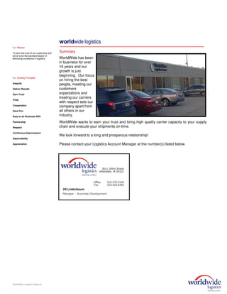 WorldWide wants to earn your trust and bring high quality carrier capacity to your supply
chain and execute your shipments on-time.
We look forward to a long and prosperous relationship!
Please contact your Logistics Account Manager at the number(s) listed below.
WorldWide Logistics Page (6)
worldwide logistics
Summary
WorldWide has been
in business for over
16 years and our
growth is just
beginning. Our focus
on hiring the best
people, meeting our
customers
expectations and
treating our carriers
with respect sets our
company apart from
all others in our
industry.
Our Mission
To earn the trust of our customers and
strive to be the standard bearer of
delivering excellence in logistics.
Our Guiding Principles
Integrity
Deliver Results
Earn Trust
Pride
Cooperation
Have Fun
Easy to do Business With
Partnership
Respect
Continuous Improvement
Dependability
Appreciation
 