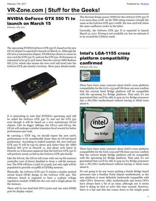 February 17th, 2011                                                                                            Published by: VR-Zone


VR-Zone.com | Stuff for the Geeks!
                                                                    The thermal design power (TDP) for the GeForce GTX 550 Ti
NVIDIA GeForce GTX 550 Ti to                                        is no more than 110W. As the TDP rating remains virtually the
launch on March 15                                                  same as the GeForce GTS 450's 106W, the new card will retain
February 17th, 2011                                                 the same sunflower cooler as the latter.
                                                                    Currently, the GeForce GTX 550 Ti is expected to launch
                                                                    March 15, 2011. Pricing is not available yet, but we estimate it
                                                                    to be around the US$200 mark.



The upcoming NVIDIA GeForce GTX 550 Ti, based on the new
GF116 chipset is expected to launch on March 15. Although the
GF116 is a mainstream chipset, NVIDIA has chosen to name its        Intel's LGA-1155 cross
new card the GTX 550 Ti, and not the GTS 550. Performance is
estimated to be up to 35% faster than the current AMD Radeon
                                                                    platform compatibility
HD 5770, which also means the new card will tread into the          confirmed
GeForce GTX 460 family's territory. More juicy details inside.      February 17th, 2011




                                                                    There have been some rumours about Intel's cross platform
                                                                    compatibility for the LGA-1155 and VR-Zone can now confirm
                                                                    that the current Sand Bridge platform will be compatible
                                                                    with the upcoming Ivy Bridge platform. That said, it's not
                                                                    guaranteed that you’ll be able to pop an Ivy Bridge processor
                                                                    into a P67/H67 motherboard without having to think twice
                                                                    about it.



It is interesting to note that NVIDIA's upcoming card will
be called the GeForce GTX 550 Ti, and not the GTS 550
even though it will be based on a new mainstream GF116
chipset. Like its bigger siblings, the GF110 and GF114, the
GF116 will undergo a similar transistor-level rework for better
performance-per-watt.
By carrying a 'GTX' tag, we should expect the new card's
performance to be considerably faster than its GF106-based
predecessor. According to leaked material, the new GeForce
GTX 550 Ti will be (up to) about 35% faster than the AMD
Radeon HD 5770 in DirectX 11, and about 20% faster in               There have been some rumours about Intel's cross platform
DirectX 10; it becomes apparent that the GeForce GTX 550 Ti         compatibility for the LGA-1155 and VR-Zone can now confirm
will perform nearly as fast as the GeForce GTX 460 family.          that the current Sandy Bridge platform will be compatible
Like the GF106, the GF116 will come with one 64-bit memory          with the upcoming Ivy Bridge platform. That said, it's not
controller (out of three) disabled to form a 128-bit memory         guaranteed that you'll be able to pop an Ivy Bridge processor
bus. The PCB will have a total of 12 pads, but only eight will be   into a P67/H67 motherboard without having to think twice
populated to provide 1024MB of GDDR5 memory.                        about it.
Physically, the GeForce GTX 550 Ti retains a similar printed        It's not going to be any issues putting a Sandy Bridge based
circuit board (PCB) design to the GeForce GTS 450. The              processor into a Panther Point chipset motherboard, as the
reference board is expected to have a 3-phase voltage               new platform is most definitely backwards compatible with
regulation module (VRM) for the core and a single-phase for         older CPUs. However, older motherboards and newer CPUs
the memory.                                                         have always been a bit of an issue, although one it seems
                                                                    Intel is doing its best to solve this time around. However,
There will be two dual-link DVI-I ports and one mini HDMI
                                                                    there is a but and this but comes down to the simple point
port for display output.

                                                                                                                                  1
 