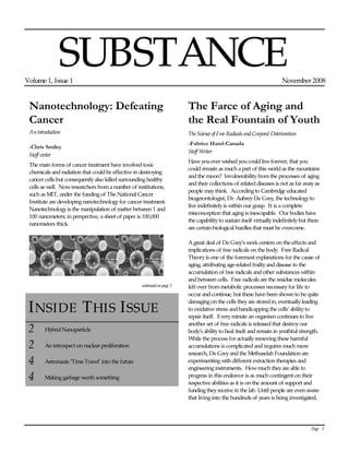 Page   1  
SUBSTANCE  
Volume 1, Issue 1  November 2008  
Nanotechnology: Defeating 
Cancer 
An introduction   
-Chris Smiley 
Staff writer  
The main forms of cancer treatment have involved toxic  
chemicals and radiation that could be effective in destroying  
cancer cells but consequently also killed surrounding healthy  
cells as well.  Now researchers from a number of institutions,  
such as MIT, under the funding of The National Cancer  
Institute are developing nanotechnology for cancer treatment.   
Nanotechnology is the manipulation of matter between 1 and  
100 nanometers; in perspective, a sheet of paper is 100,000  
nanometers thick.    
  
  
  
INSIDE THIS ISSUE  
2  Hybrid Nanoparticle  
2  An introspect on nuclear proliferation  
4  Astronauts ‘Time Travel’ into the future  
4  Making garbage worth something  
The Farce of Aging and 
the Real Fountain of Youth 
The Science of Free Radicals and Corporal Deterioration   
-Fabrice Harel-Canada 
Staff Writer  
Have you ever wished you could live forever, that you  
could remain as much a part of this world as the mountains  
and the moon?  Invulnerability from the processes of aging  
and their collections of related diseases is not as far away as  
people may think.  According to Cambridge educated  
biogerontologist, Dr. Aubrey De Grey, the technology to  
live indefinitely is within our grasp.  It is a complete  
misconception that aging is inescapable.  Our bodies have  
the capability to sustain itself virtually indefinitely but there  
are certain biological hurdles that must be overcome.  
     
A great deal of De Grey’s work centers on the effects and  
implications of free radicals on the body.  Free Radical  
Theory is one of the foremost explanations for the cause of  
aging, attributing age-related frailty and disease to the  
accumulation of free radicals and other substances within  
and between cells.  Free radicals are the residue molecules  
left over from metabolic processes necessary for life to  
occur and continue, but these have been shown to be quite  
damaging on the cells they are stored in, eventually leading  
to oxidative stress and handicapping the cells’ ability to  
repair itself.  Every minute an organism continues to live  
another set of free radicals is released that destroy our  
body’s ability to heal itself and remain in youthful strength.  
While the process for actually removing these harmful  
accumulations is complicated and requires much more  
research, De Grey and the Methuselah Foundation are  
experimenting with different extraction therapies and  
engineering instruments.  How much they are able to  
progress in this endeavor is as much contingent on their  
respective abilities as it is on the amount of support and  
funding they receive in the lab. Until people are even aware  
that living into the hundreds of years is being investigated,  
continued on page 2  
 