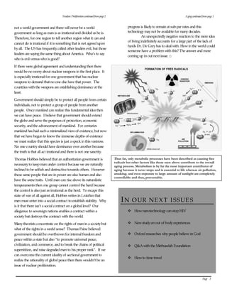 Page   3  
  
IN OUR NE XT  I SSUE S  
v How nanotechnology can stop HIV  
  
v New study on out of body experiences   
v Oxford researches why people believe in God  
  
v Q&A with the Methuselah Foundation  
  
v How to time travel  
  
  
not a world government and there will never be a world  
government as long as man is as irrational and divided as he is.   
Therefore, for one region to tell another region what it can and  
cannot do is irrational if it is something that is not agreed upon  
by all.  The US has frequently called other leaders evil, but those  
leaders are saying the same thing about America.  Who’s to say  
who is evil versus who is good?    
If there were global agreement and understanding then there  
would be no worry about nuclear weapons in the first place.  It  
is especially irrational for one government that has nuclear  
weapons to demand that no one else have that power.  The  
countries with the weapons are establishing dominance at the  
least.  
Government should simply be to protect all people from certain  
individuals, not to protect a group of people from another  
people.  Once mankind can realize this fundamental idea then  
we can have peace.  I believe that government should extend  
the globe and serve the purposes of protection, economic  
security, and the advancement of mankind.  For centuries  
mankind has had such a minimalized view of existence, but now  
that we have begun to know the immense depths of existence  
we must realize that this species is just a speck in this vastness.   
No one country should have dominance over another because  
the truth is that all act irrational and there is not one sanctity.  
Thomas Hobbes believed that an authoritarian government is  
necessary to keep man under control because we are naturally  
inclined to be selfish and destructive towards others.  However  
those same people that are in power are also human and also  
have the same traits.  Until man can rise above its naturalistic  
temperaments then one group cannot control the herd because  
the control is also just as irrational as the herd.  To escape this  
state of war of all against all, Hobbes writes in Leviathan that  
men must enter into a social contract to establish stability.  Why  
is it that there isn’t a social contract on a global level?  Our  
allegiance to sovereign nations enables a contract within a  
society but destroys the contract with the world.  
Many theorists concentrate on the rights of man in a society but  
what of the rights in a world sense?  Thomas Paine believed  
government should be overthrown for internal freedom and  
peace within a state but also “to promote universal peace,  
civilization, and commerce, and to break the chains of political  
superstition, and raise degraded man to his proper rank”.  If we  
can overcome the current ideality of sectional government to  
realize the rationality of global peace then there wouldn’t be an  
issue of nuclear proliferation. ı  
  
Aging continued from page 1  
progress is likely to remain at sub-par rates and this  
technology may not be available for many decades.   
An unexpectedly negative reaction to the mere idea  
of living indefinitely accounts for a large part of the lack of  
funds Dr. De Grey has to deal with. How in the world could  
someone have a problem with this? The answer and more  
coming up in out next issue. □  
  
Nuclear Proliferation continued from page 2  
Thus far, only metabolic processes have been described as causing free 
radicals but other factors like those seen above contribute to the overall 
aging process. Metabolism is by far the most important contributor of 
aging because it never stops and is essential to life whereas air pollution, 
smoking, and even exposure to large amount of sunlight are completely 
controllable and thus, preventable. 
 