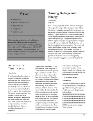 Page   4  
      
STAFF  
v CHRIS SMILEY  
v FABRICE HAREL-CANADA   
v JOHN WILLIAMS  
v ALICE BAKER   
v JAMES WALLACE  
  
  
Substance is an independent, non-profit publication by  
undergraduate students from Florida universities.  
Questions, comments, or interest in writing/contributing  
please email- John@FloridaInquiry.net or call 5618663719   
We will not be offended if you decide to donate. Rest  
assured that whatever is received would go to offset printing  
costs and not personal needs  
  
  
Turning Garbage into 
Energy 
-Alice Baker 
Staff writer  
In St. Lucie County Florida the first American plasma plant  
will be up and running by 2011.  A company out of Atlanta,  
Geoplasma, is using plasma, a superheated substance, to turn  
garbage into pressurized gas that creates electricity by turning  
a turbine.  Trash is dumped into a container that is heated to  
10,000 degrees Fahrenheit from the blasts of plasma and the  
subsequent vaporized gas is pumped through the turbine.   
Only the organic compounds are vaporized but the inorganic  
compounds (various metals) settle at the bottom and can  
then be recycled and used in construction.  This process will  
reduce landfill volume and the release of methane while  
providing power for over 50,000 homes.  In contrast to  
standard incineration of trash the plasma processes emissions  
are significantly lower.  There are already several plasma  
plants in use around the world but we are expecting  
American minds to bring plasma waste technologies to the  
fore. ı  
  
ASTRONAUT S  
TIME   TRAVE L  
-Chris Smiley 
If you have ever heard a professor or  
someone on television remark that  
astronauts have time traveled into the  
future and were left questioning or  
wanted clarification on what time  
travel actually means and whether or  
not people can or have actually done  
it, then I hope to clear some things up.   
The truth is yes, astronauts have ‘time  
traveled’. However, it is not as  
romantic as they infer, nowhere near  
the “Back to the Future” sense that  
most would assume. Only fractions of  
a single second have been ‘time  
traveled’. But how is that even  
possible and what exactly is  
happening?    
A space shuttle travels about 17,500  
miles per hour.  Even though this is  
40,000 times slower than the speed of  
light, a continuum exists that as any  
object moves closer to the speed of  
light, ‘time’ slows down.  Things that  
are moving at these high rates of speed  
experience time dilation where the  
movements of everything slow down  
while traveling.  So an astronaut’s  
molecules and brain processes move  
slower but they do not notice this.  In  
effect, astronauts are not aging as fast  
as time moves slower for them than  
people on earth.  So people have taken  
from this that you have ‘time traveled’  
but in essence it is better related to  
cryogenic freezing or something of the  
sort, for most people view traveling  
into the future as instantaneously going   
to the future whereas this instance  
reflects time as the change and  
movement of particles.  In time  
dilation, you still exist in the same time  
and universe as everyone else but your  
experience is only different. ı  
TRY THIS AT HOME 
-John Williams 
After you’re done enjoying the rest of  
this month’s Substance Newsletter, get  
up and start running to Georgia to  
shout how awesome this publication  
is. You will age  
.0000000000000000000000000000000 
00000000000000000000000000000000 
00000000000000000000000000000000 
00000000000000000000000000000000 
00000000000000000000000000000000 
0000003 seconds less for doing so.  
You’re welcome.  
 