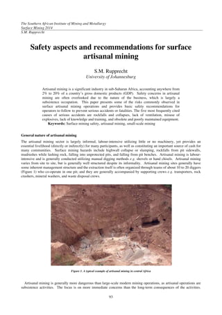The Southern African Institute of Mining and Metallurgy
Surface Mining 2014
S.M. Rupprecht
93
Safety aspects and recommendations for surface
artisanal mining
S.M. Rupprecht
University of Johannesburg
Artisanal mining is a significant industry in sub-Saharan Africa, accounting anywhere from
2% to 20% of a country’s gross domestic products (GDP). Safety concerns in artisanal
mining are often overlooked due to the nature of the business, which is largely a
subsistence occupation. This paper presents some of the risks commonly observed in
surface artisanal mining operations and provides basic safety recommendations for
operators to follow to prevent serious accidents or fatalities. The five most frequently cited
causes of serious accidents are rockfalls and collapses, lack of ventilation, misuse of
explosives, lack of knowledge and training, and obsolete and poorly maintained equipment.
Keywords: Surface mining safety, artisanal mining, small-scale mining
General nature of artisanal mining
The artisanal mining sector is largely informal, labour-intensive utilizing little or no machinery, yet provides an
essential livelihood (directly or indirectly) for many participants, as well as constituting an important source of cash for
many communities. Surface mining hazards include highwall collapse or slumping, rockfalls from pit sidewalls,
mudrushes while lashing rock, falling into unprotected pits, and falling from pit benches. Artisanal mining is labour-
intensive and is generally conducted utilizing manual digging methods e.g. shovels or hand chisels. Artisanal mining
varies from site to site, but is generally well structured despite its informality. Artisanal mining sites generally have
some inherent management structure and the extraction itself is often organized through teams of about 10 to 20 diggers
(Figure 1) who co-operate in one pit; and they are generally accompanied by supporting crews e.g. transporters, rock
crushers, mineral washers, and waste disposal crews.
Figure 1. A typical example of artisanal mining in central Africa
Artisanal mining is generally more dangerous than large-scale modern mining operations, as artisanal operations are
subsistence activities. The focus is on more immediate concerns than the long-term consequences of the activities.
 