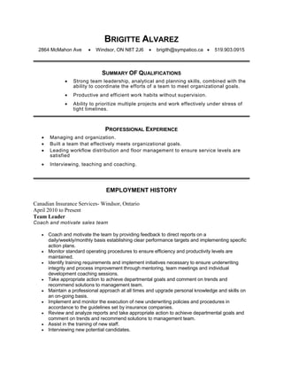 BRIGITTE ALVAREZ
2864 McMahon Ave  Windsor, ON N8T 2J6  brigith@sympatico.ca  519.903.0915
SUMMARY OF QUALIFICATIONS
 Strong team leadership, analytical and planning skills, combined with the
ability to coordinate the efforts of a team to meet organizational goals.
 Productive and efficient work habits without supervision.
 Ability to prioritize multiple projects and work effectively under stress of
tight timelines.
PROFESSIONAL EXPERIENCE
 Managing and organization.
 Built a team that effectively meets organizational goals.
 Leading workflow distribution and floor management to ensure service levels are
satisfied
 Interviewing, teaching and coaching.
EMPLOYMENT HISTORY
Canadian Insurance Services- Windsor, Ontario
April 2010 to Present
Team Leader
Coach and motivate sales team
 Coach and motivate the team by providing feedback to direct reports on a
daily/weekly/monthly basis establishing clear performance targets and implementing specific
action plans.
 Monitor standard operating procedures to ensure efficiency and productivity levels are
maintained.
 Identify training requirements and implement initiatives necessary to ensure underwriting
integrity and process improvement through mentoring, team meetings and individual
development coaching sessions.
 Take appropriate action to achieve departmental goals and comment on trends and
recommend solutions to management team.
 Maintain a professional approach at all times and upgrade personal knowledge and skills on
an on-going basis.
 Implement and monitor the execution of new underwriting policies and procedures in
accordance to the guidelines set by insurance companies.
 Review and analyze reports and take appropriate action to achieve departmental goals and
comment on trends and recommend solutions to management team.
 Assist in the training of new staff.
 Interviewing new potential candidates.
 