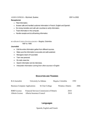 ANDES EXPRESS – Montreal, Quebec 2001 to 2002
Receptionist
 Filed information.
 Answer calls and handled customer information in French, English and Spanish.
 Do money transfers and call Latin countries to verify information.
 Track information in the computer.
 Handle receipts and do all banking information.
RCN (RADIO CADENA NACIONAL)RADIO – Bogota, Colombia
1987 to 1999
Journalist
 Edit the entire information gather from different sources.
 Make sure the information is accurate and well sustained.
 Managed a team of 4 journalist
 Train new personal.
 Do radio news live
 Search information and do interviews.
 Interpreter information coming from other sources in English
EDUCATION AND TRAINING
B.A Journalist University La Sabana Bogota, Colombia 1992
Business Computer Applications St Clair College Windsor, Ontario 2006
RIBO License Financial Services Commission of Ontario 2010
Alberta License Alberta Insurance Council 2010
Languages
Spanish, English and French
 