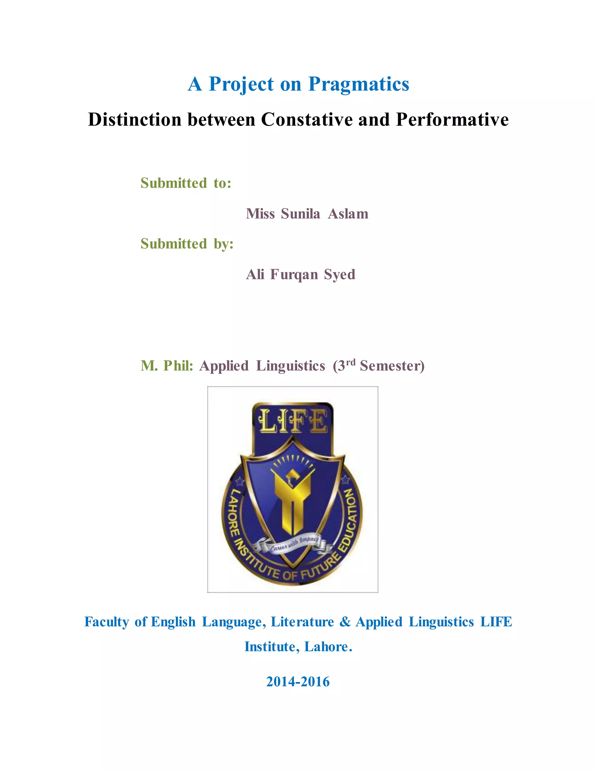 A Project on Pragmatics
Distinction between Constative and Performative
Submitted to:
Miss Sunila Aslam
Submitted by:
Ali Furqan Syed
M. Phil: Applied Linguistics (3rd
Semester)
Faculty of English Language, Literature & Applied Linguistics LIFE
Institute, Lahore.
2014-2016
 