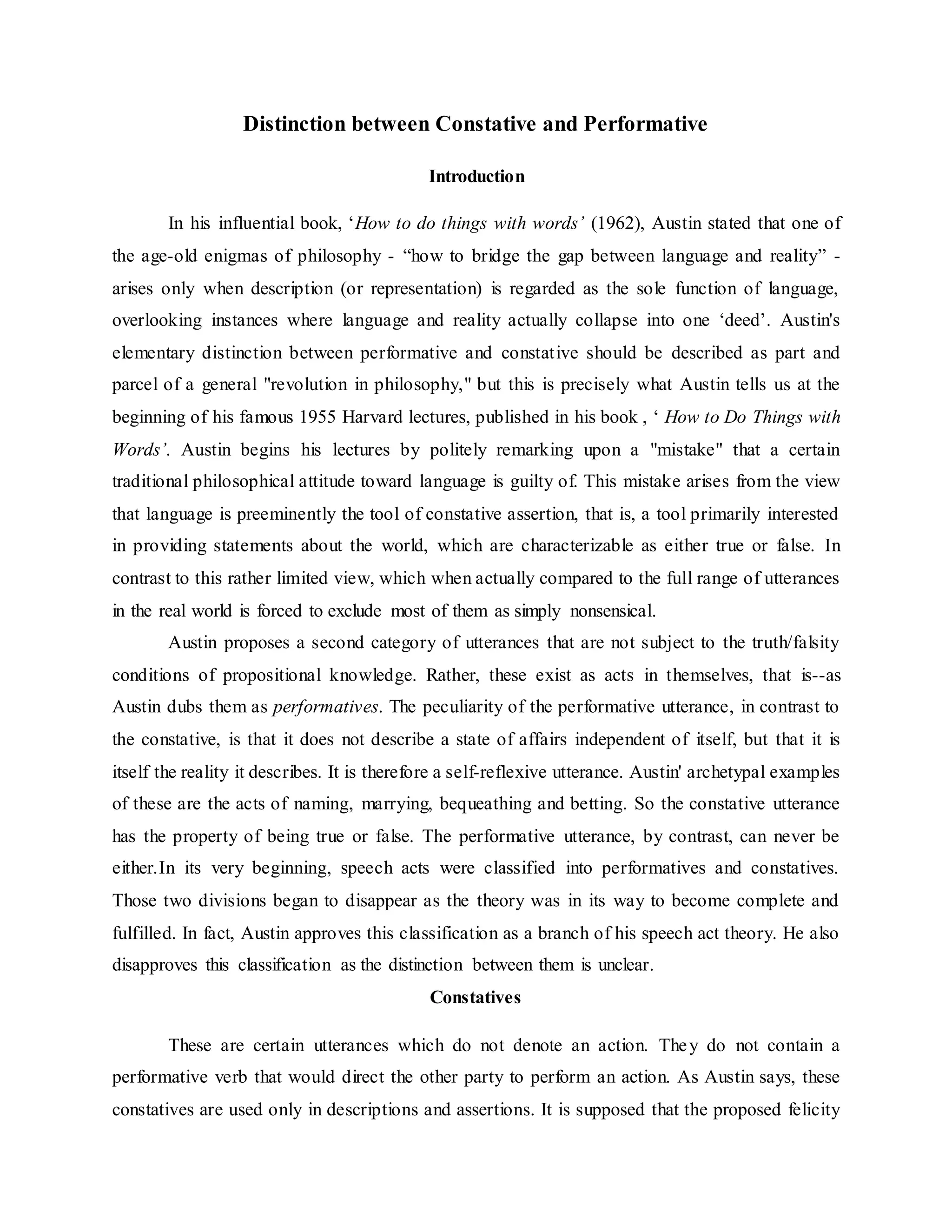 Distinction between Constative and Performative
Introduction
In his influential book, ‘How to do things with words’ (1962), Austin stated that one of
the age-old enigmas of philosophy - “how to bridge the gap between language and reality” -
arises only when description (or representation) is regarded as the sole function of language,
overlooking instances where language and reality actually collapse into one ‘deed’. Austin's
elementary distinction between performative and constative should be described as part and
parcel of a general "revolution in philosophy," but this is precisely what Austin tells us at the
beginning of his famous 1955 Harvard lectures, published in his book , ‘ How to Do Things with
Words’. Austin begins his lectures by politely remarking upon a "mistake" that a certain
traditional philosophical attitude toward language is guilty of. This mistake arises from the view
that language is preeminently the tool of constative assertion, that is, a tool primarily interested
in providing statements about the world, which are characterizable as either true or false. In
contrast to this rather limited view, which when actually compared to the full range of utterances
in the real world is forced to exclude most of them as simply nonsensical.
Austin proposes a second category of utterances that are not subject to the truth/falsity
conditions of propositional knowledge. Rather, these exist as acts in themselves, that is--as
Austin dubs them as performatives. The peculiarity of the performative utterance, in contrast to
the constative, is that it does not describe a state of affairs independent of itself, but that it is
itself the reality it describes. It is therefore a self-reflexive utterance. Austin' archetypal examples
of these are the acts of naming, marrying, bequeathing and betting. So the constative utterance
has the property of being true or false. The performative utterance, by contrast, can never be
either.In its very beginning, speech acts were classified into performatives and constatives.
Those two divisions began to disappear as the theory was in its way to become complete and
fulfilled. In fact, Austin approves this classification as a branch of his speech act theory. He also
disapproves this classification as the distinction between them is unclear.
Constatives
These are certain utterances which do not denote an action. They do not contain a
performative verb that would direct the other party to perform an action. As Austin says, these
constatives are used only in descriptions and assertions. It is supposed that the proposed felicity
 