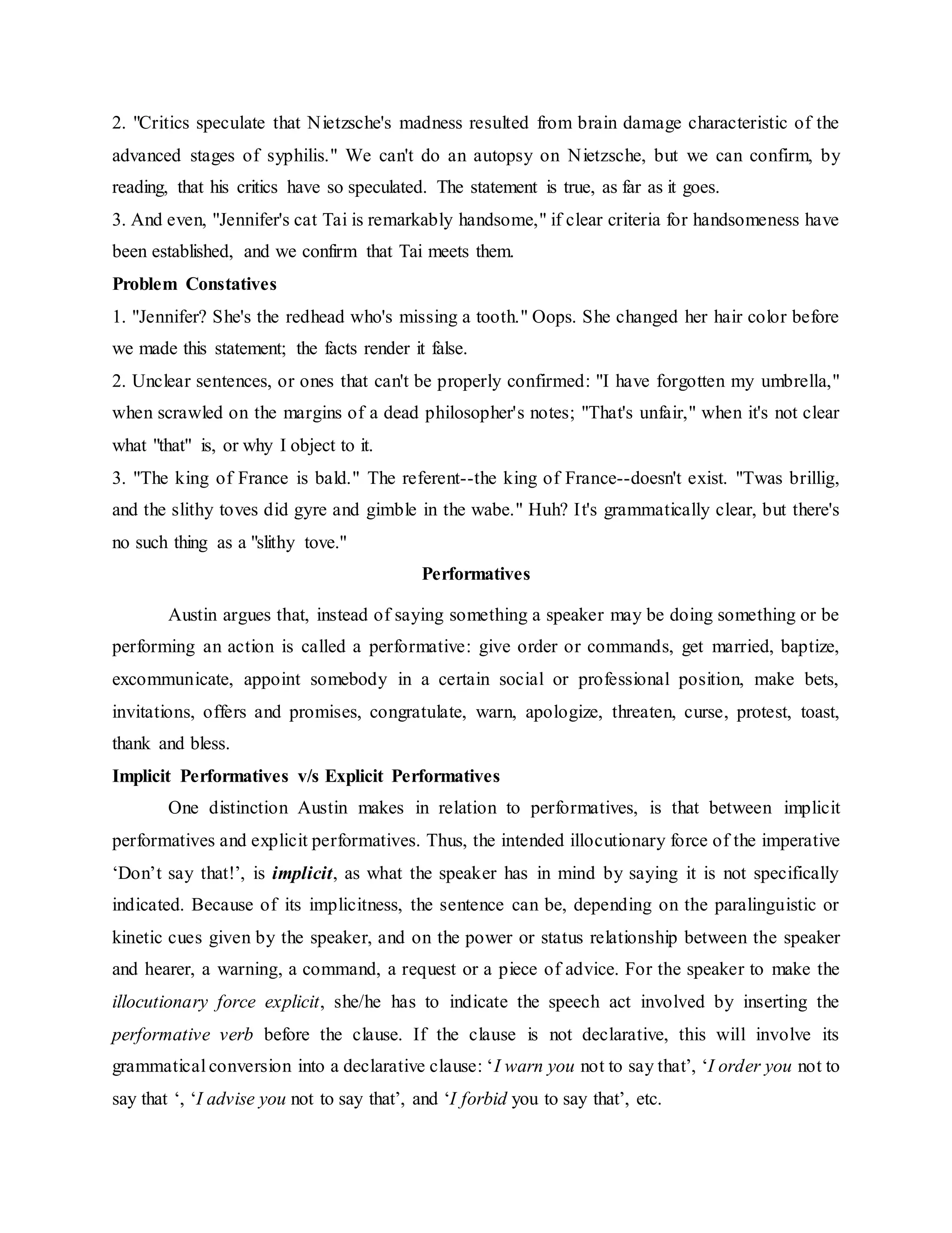 2. "Critics speculate that Nietzsche's madness resulted from brain damage characteristic of the
advanced stages of syphilis." We can't do an autopsy on Nietzsche, but we can confirm, by
reading, that his critics have so speculated. The statement is true, as far as it goes.
3. And even, "Jennifer's cat Tai is remarkably handsome," if clear criteria for handsomeness have
been established, and we confirm that Tai meets them.
Problem Constatives
1. "Jennifer? She's the redhead who's missing a tooth." Oops. She changed her hair color before
we made this statement; the facts render it false.
2. Unclear sentences, or ones that can't be properly confirmed: "I have forgotten my umbrella,"
when scrawled on the margins of a dead philosopher's notes; "That's unfair," when it's not clear
what "that" is, or why I object to it.
3. "The king of France is bald." The referent--the king of France--doesn't exist. "Twas brillig,
and the slithy toves did gyre and gimble in the wabe." Huh? It's grammatically clear, but there's
no such thing as a "slithy tove."
Performatives
Austin argues that, instead of saying something a speaker may be doing something or be
performing an action is called a performative: give order or commands, get married, baptize,
excommunicate, appoint somebody in a certain social or professional position, make bets,
invitations, offers and promises, congratulate, warn, apologize, threaten, curse, protest, toast,
thank and bless.
Implicit Performatives v/s Explicit Performatives
One distinction Austin makes in relation to performatives, is that between implicit
performatives and explicit performatives. Thus, the intended illocutionary force of the imperative
‘Don’t say that!’, is implicit, as what the speaker has in mind by saying it is not specifically
indicated. Because of its implicitness, the sentence can be, depending on the paralinguistic or
kinetic cues given by the speaker, and on the power or status relationship between the speaker
and hearer, a warning, a command, a request or a piece of advice. For the speaker to make the
illocutionary force explicit, she/he has to indicate the speech act involved by inserting the
performative verb before the clause. If the clause is not declarative, this will involve its
grammatical conversion into a declarative clause: ‘I warn you not to say that’, ‘I order you not to
say that ‘, ‘I advise you not to say that’, and ‘I forbid you to say that’, etc.
 
