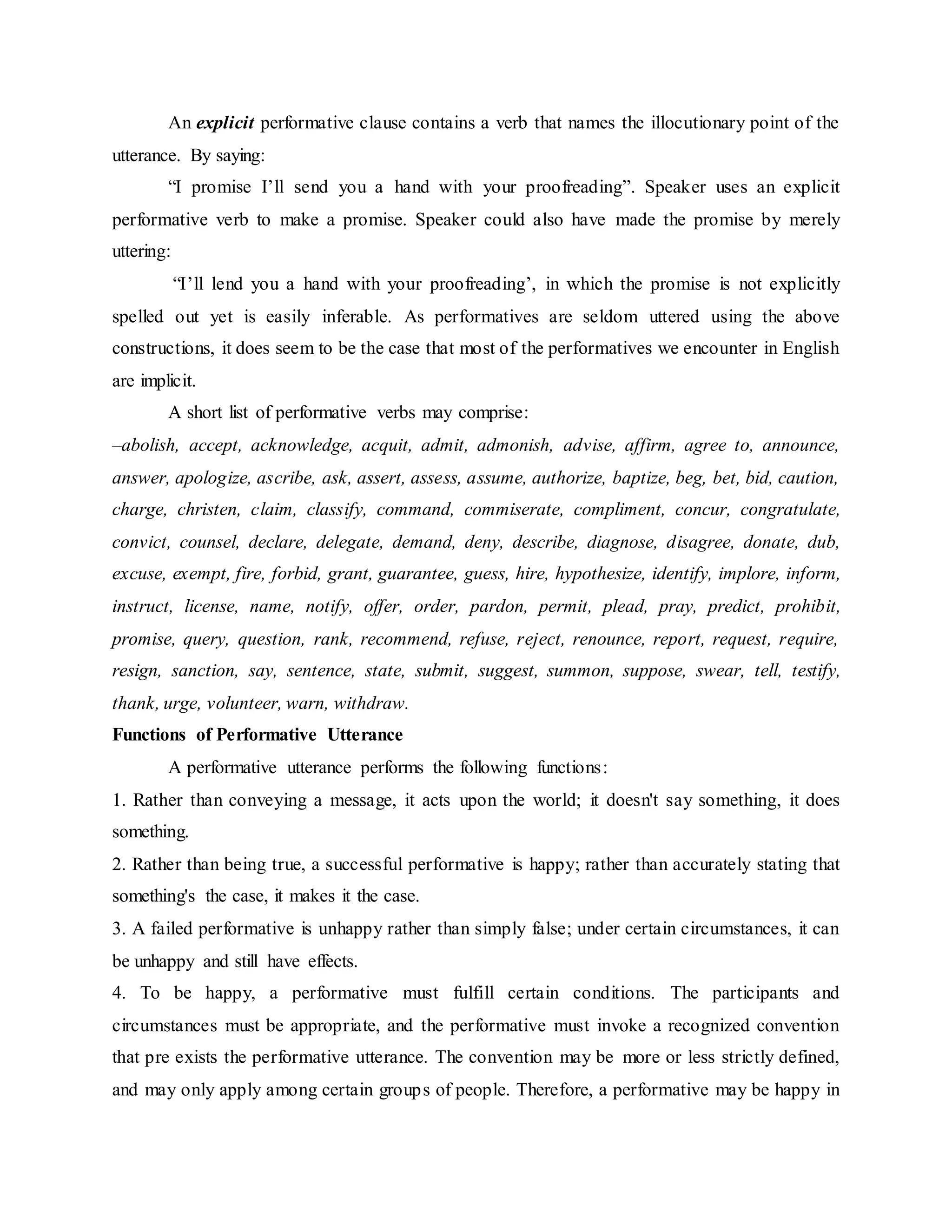An explicit performative clause contains a verb that names the illocutionary point of the
utterance. By saying:
“I promise I’ll send you a hand with your proofreading”. Speaker uses an explicit
performative verb to make a promise. Speaker could also have made the promise by merely
uttering:
“I’ll lend you a hand with your proofreading’, in which the promise is not explicitly
spelled out yet is easily inferable. As performatives are seldom uttered using the above
constructions, it does seem to be the case that most of the performatives we encounter in English
are implicit.
A short list of performative verbs may comprise:
–abolish, accept, acknowledge, acquit, admit, admonish, advise, affirm, agree to, announce,
answer, apologize, ascribe, ask, assert, assess, assume, authorize, baptize, beg, bet, bid, caution,
charge, christen, claim, classify, command, commiserate, compliment, concur, congratulate,
convict, counsel, declare, delegate, demand, deny, describe, diagnose, disagree, donate, dub,
excuse, exempt, fire, forbid, grant, guarantee, guess, hire, hypothesize, identify, implore, inform,
instruct, license, name, notify, offer, order, pardon, permit, plead, pray, predict, prohibit,
promise, query, question, rank, recommend, refuse, reject, renounce, report, request, require,
resign, sanction, say, sentence, state, submit, suggest, summon, suppose, swear, tell, testify,
thank, urge, volunteer, warn, withdraw.
Functions of Performative Utterance
A performative utterance performs the following functions:
1. Rather than conveying a message, it acts upon the world; it doesn't say something, it does
something.
2. Rather than being true, a successful performative is happy; rather than accurately stating that
something's the case, it makes it the case.
3. A failed performative is unhappy rather than simply false; under certain circumstances, it can
be unhappy and still have effects.
4. To be happy, a performative must fulfill certain conditions. The participants and
circumstances must be appropriate, and the performative must invoke a recognized convention
that pre exists the performative utterance. The convention may be more or less strictly defined,
and may only apply among certain groups of people. Therefore, a performative may be happy in
 