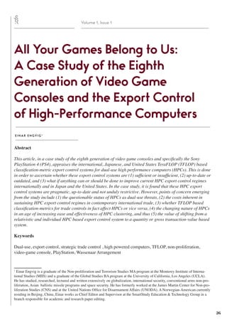 26
Volume 1, Issue 1
All Your Games Belong to Us:
A Case Study of the Eighth
Generation of Video Game
Consoles and the Export Control
of High-Performance Computers
E I N A R E N GV I G 1
Abstract
This article, in a case study of the eighth generation of video game consoles and specifically the Sony
PlayStation 4 (PS4), appraises the international, Japanese, and United States TeraFLOP (TFLOP) based
classification-metric export control systems for dual-use high performance computers (HPCs). This is done
in order to ascertain whether these export control systems are (1) sufficient or insufficient, (2) up-to-date or
outdated, and (3) what if anything can or should be done to improve current HPC export control regimes
internationally and in Japan and the United States. In the case study, it is found that these HPC export
control systems are pragmatic, up-to-date and not unduly restrictive. However, points of concern emerging
from the study include (1) the questionable status of HPCs as dual-use threats, (2) the costs inherent in
sustaining HPC export control regimes in contemporary international trade, (3) whether TFLOP based
classification-metrics for trade controls in fact affect HPCs or vice versa, (4) the changing nature of HPCs
in an age of increasing ease and effectiveness of HPC clustering, and thus (5) the value of shifting from a
relativistic and individual HPC based export control system to a quantity or gross transaction-value based
system.
Keywords
Dual-use, export control, strategic trade control , high powered computers, TFLOP, non-proliferation,
video-game console, PlayStation, Wassenaar Arrangement
1
Einar Engvig is a graduate of the Non-proliferation and Terrorism Studies MA program at the Monterey Institute of Interna-
tional Studies (MIIS) and a graduate of the Global Studies BA program at the University of California, Los Angeles (UCLA).
He has studied, researched, lectured and written extensively on globalization, international security, conventional arms non-pro-
liferation, Asian ballistic missile programs and space security. He has formerly worked at the James Martin Center for Non-pro-
liferation Studies (CNS) and at the United Nations Office for Disarmament Affairs (UNODA). A Norwegian-American currently
residing in Beijing, China, Einar works as Chief Editor and Supervisor at the SmartStudy Education & Technology Group in a
branch responsible for academic and research paper editing.
 
